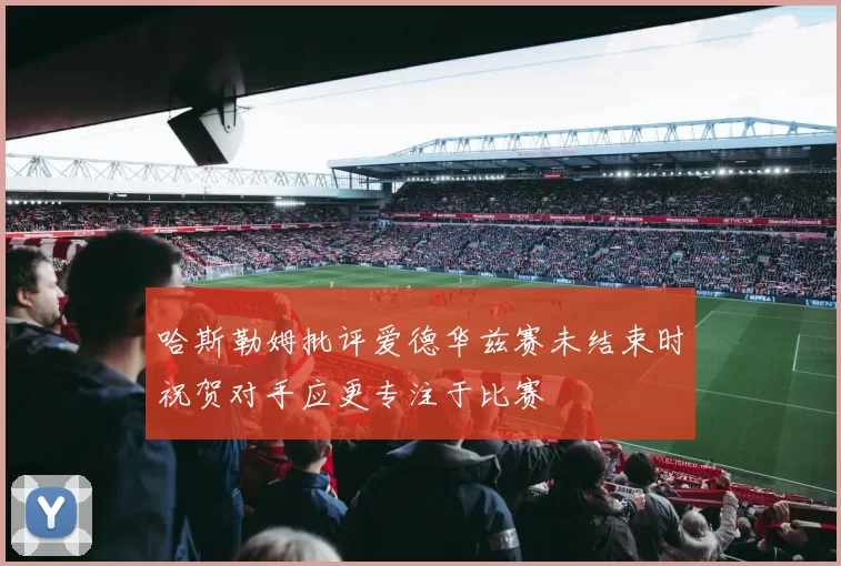 哈斯勒姆批评爱德华兹赛未结束时祝贺对手应更专注于比赛