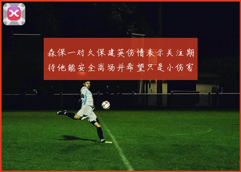 森保一对久保建英伤情表示关注期待他能安全离场并希望只是小伤害