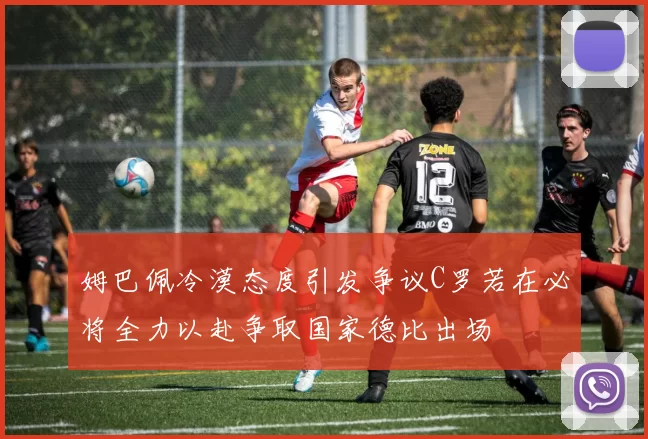 姆巴佩冷漠态度引发争议C罗若在必将全力以赴争取国家德比出场