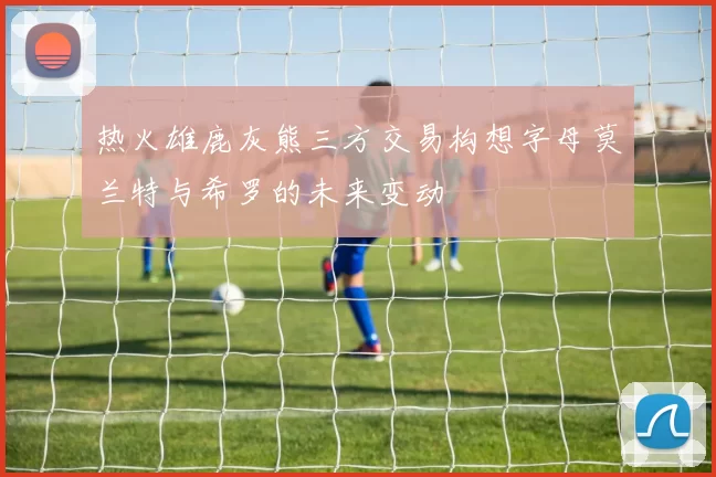 热火雄鹿灰熊三方交易构想字母莫兰特与希罗的未来变动
