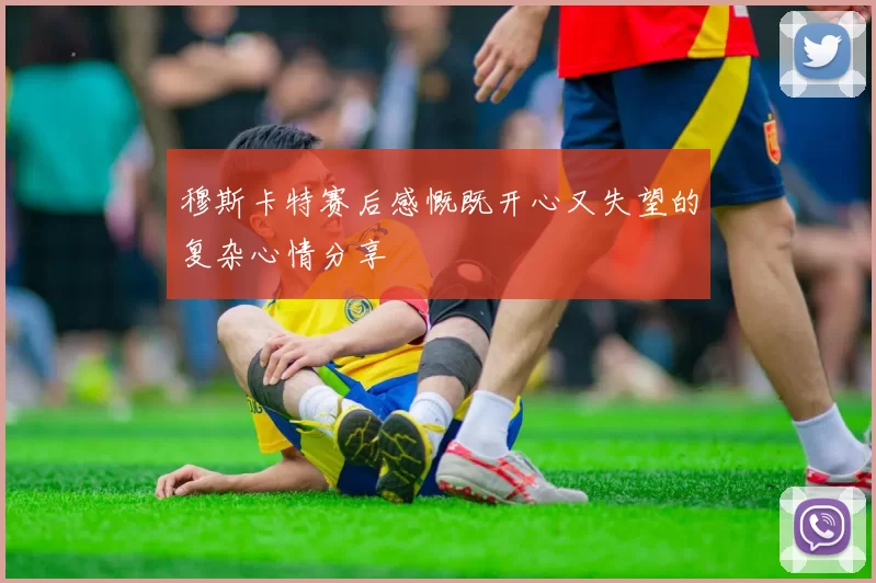 穆斯卡特赛后感慨既开心又失望的复杂心情分享