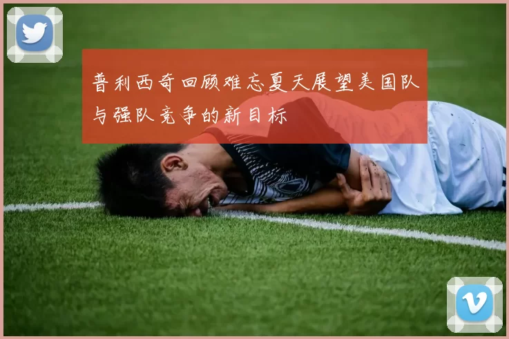 普利西奇回顾难忘夏天展望美国队与强队竞争的新目标