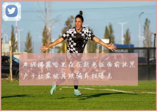 库班揭露哈里森在新老板面前抹黑卢卡杜蒙被其欺骗真相曝光