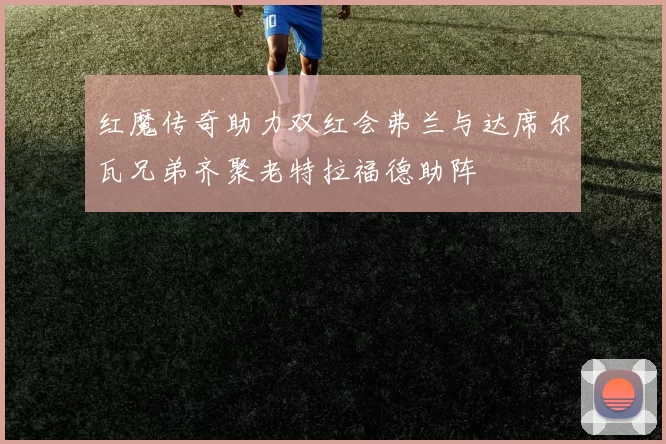 红魔传奇助力双红会弗兰与达席尔瓦兄弟齐聚老特拉福德助阵