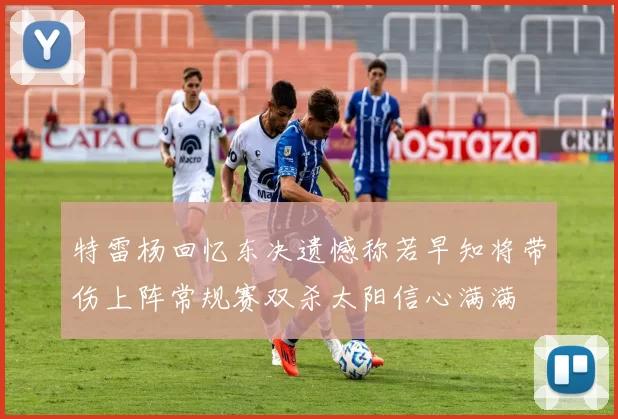 特雷杨回忆东决遗憾称若早知将带伤上阵常规赛双杀太阳信心满满