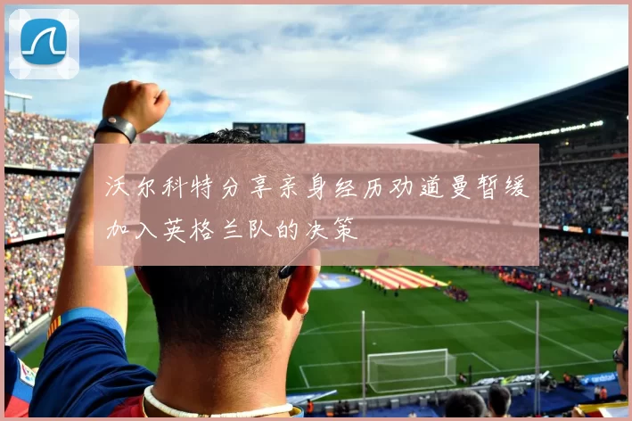 沃尔科特分享亲身经历劝道曼暂缓加入英格兰队的决策